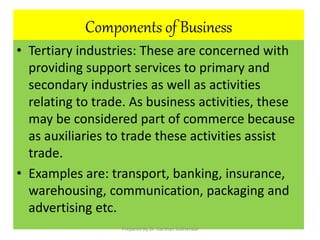 Components of Business
• Tertiary industries: These are concerned with
providing support services to primary and
secondary industries as well as activities
relating to trade. As business activities, these
may be considered part of commerce because
as auxiliaries to trade these activities assist
trade.
• Examples are: transport, banking, insurance,
warehousing, communication, packaging and
advertising etc.
Prepared By Dr. Darshan Subherwal
 