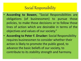 Social Responsibility
• According to Bowen, “Social Responsibilities are
obligations (of businessmen) to pursue those
policies, to make those decisions or to follow those
lines of action which are desirable in terms of the
objectives and values of our society.”
• According to Peter F. Drucker: Social Responsibility
requires businessmen to consider whether their
action is likely to promote the public good, to
advance the basic beliefs of our society, to
contribute to its stability strength and harmony.
Prepared By Dr. Darshan Subherwal
 