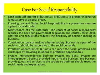 Case For Social Responsibility
• Long term self interest of business: For business to prosper in long run
it must serve as a social organ.
• Ensuring Law and Order: Social Responsibility is a preventive measure
against social disorder.
• Maintenance of Free Enterprise: The concept of social responsibility
reduces the need for government regulation and control. Strict govt.
controls and regulations reduces the flexibility of decision making in
business.
• Contribution towards making a better society: Business is a part of the
society so should be responsive to the social demands.
• Profitable opportunities: Business can meet the social problems and
challenges by providing solutions as profitable opportunities
• System Interdependence: Business system and Social system are
interdependent. Society provided inputs to the business and business
provide goods and services to the society so business should meet the
social needs and expectations.
Prepared By Dr. Darshan Subherwal
 