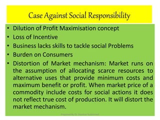 Case Against Social Responsibility
• Dilution of Profit Maximisation concept
• Loss of Incentive
• Business lacks skills to tackle social Problems
• Burden on Consumers
• Distortion of Market mechanism: Market runs on
the assumption of allocating scarce resources to
alternative uses that provide minimum costs and
maximum benefit or profit. When market price of a
commodity include costs for social actions it does
not reflect true cost of production. It will distort the
market mechanism.
Prepared By Dr. Darshan Subherwal
 