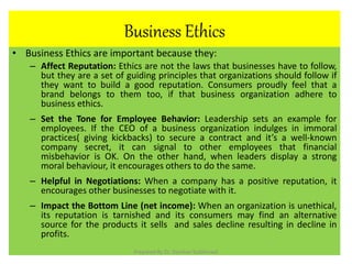 Business Ethics
• Business Ethics are important because they:
– Affect Reputation: Ethics are not the laws that businesses have to follow,
but they are a set of guiding principles that organizations should follow if
they want to build a good reputation. Consumers proudly feel that a
brand belongs to them too, if that business organization adhere to
business ethics.
– Set the Tone for Employee Behavior: Leadership sets an example for
employees. If the CEO of a business organization indulges in immoral
practices( giving kickbacks) to secure a contract and it’s a well-known
company secret, it can signal to other employees that financial
misbehavior is OK. On the other hand, when leaders display a strong
moral behaviour, it encourages others to do the same.
– Helpful in Negotiations: When a company has a positive reputation, it
encourages other businesses to negotiate with it.
– Impact the Bottom Line (net income): When an organization is unethical,
its reputation is tarnished and its consumers may find an alternative
source for the products it sells and sales decline resulting in decline in
profits.
Prepared By Dr. Darshan Subherwal
 