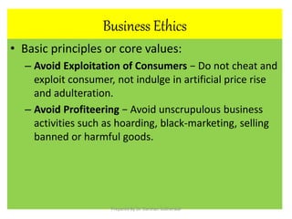 Business Ethics
• Basic principles or core values:
– Avoid Exploitation of Consumers − Do not cheat and
exploit consumer, not indulge in artificial price rise
and adulteration.
– Avoid Profiteering − Avoid unscrupulous business
activities such as hoarding, black-marketing, selling
banned or harmful goods.
Prepared By Dr. Darshan Subherwal
 