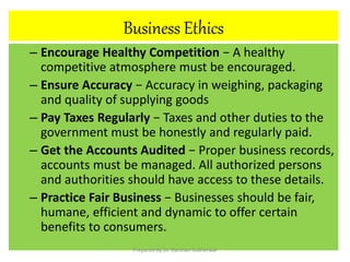 Business Ethics
– Encourage Healthy Competition − A healthy
competitive atmosphere must be encouraged.
– Ensure Accuracy − Accuracy in weighing, packaging
and quality of supplying goods
– Pay Taxes Regularly − Taxes and other duties to the
government must be honestly and regularly paid.
– Get the Accounts Audited − Proper business records,
accounts must be managed. All authorized persons
and authorities should have access to these details.
– Practice Fair Business − Businesses should be fair,
humane, efficient and dynamic to offer certain
benefits to consumers.
Prepared By Dr. Darshan Subherwal
 