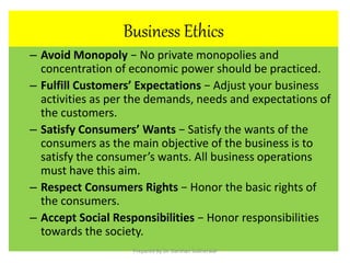 Business Ethics
– Avoid Monopoly − No private monopolies and
concentration of economic power should be practiced.
– Fulfill Customers’ Expectations − Adjust your business
activities as per the demands, needs and expectations of
the customers.
– Satisfy Consumers’ Wants − Satisfy the wants of the
consumers as the main objective of the business is to
satisfy the consumer’s wants. All business operations
must have this aim.
– Respect Consumers Rights − Honor the basic rights of
the consumers.
– Accept Social Responsibilities − Honor responsibilities
towards the society.
Prepared By Dr. Darshan Subherwal
 