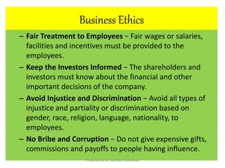 Business Ethics
– Fair Treatment to Employees − Fair wages or salaries,
facilities and incentives must be provided to the
employees.
– Keep the Investors Informed − The shareholders and
investors must know about the financial and other
important decisions of the company.
– Avoid Injustice and Discrimination − Avoid all types of
injustice and partiality or discrimination based on
gender, race, religion, language, nationality, to
employees.
– No Bribe and Corruption − Do not give expensive gifts,
commissions and payoffs to people having influence.
Prepared By Dr. Darshan Subherwal
 