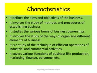 Characteristics
• It defines the aims and objectives of the business.
• It involves the study of methods and procedures of
establishing business.
• It studies the various forms of business ownerships.
• It involves the study of the ways of organising different
elements of business.
• It is a study of the technique of efficient operations of
industrial and commercial activities.
• It covers various functions of business like production,
marketing, finance, personnel etc.
Prepared By Dr. Darshan Subherwal
 