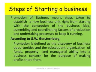 Steps of Starting a business
Promotion of Business means steps taken to
establish a new business unit right from starting
with the conception of the business idea,
assembling and coordinating factors of production
and undertaking processes to keep it running.
According to G.W. Gersternberg,
Promotion is defined as the discovery of business
opportunities and the subsequent organization of
funds, property and managerial ability into a
business concern for the purpose of making
profits there from.
Prepared By Dr. Darshan Subherwal
 
