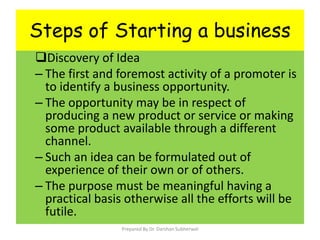 Steps of Starting a business
Discovery of Idea
– The first and foremost activity of a promoter is
to identify a business opportunity.
– The opportunity may be in respect of
producing a new product or service or making
some product available through a different
channel.
– Such an idea can be formulated out of
experience of their own or of others.
– The purpose must be meaningful having a
practical basis otherwise all the efforts will be
futile.
Prepared By Dr. Darshan Subherwal
 