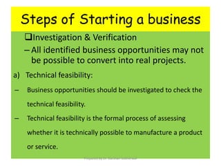 Steps of Starting a business
Investigation & Verification
– All identified business opportunities may not
be possible to convert into real projects.
a) Technical feasibility:
– Business opportunities should be investigated to check the
technical feasibility.
– Technical feasibility is the formal process of assessing
whether it is technically possible to manufacture a product
or service.
Prepared By Dr. Darshan Subherwal
 