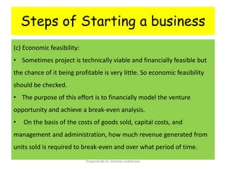 Steps of Starting a business
(c) Economic feasibility:
• Sometimes project is technically viable and financially feasible but
the chance of it being profitable is very little. So economic feasibility
should be checked.
• The purpose of this effort is to financially model the venture
opportunity and achieve a break-even analysis.
• On the basis of the costs of goods sold, capital costs, and
management and administration, how much revenue generated from
units sold is required to break-even and over what period of time.
Prepared By Dr. Darshan Subherwal
 