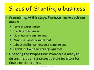 Steps of Starting a business
• Assembling: At this stage, Promoter make decisions
about:
 Form of Organization
 Location of business
 Machines and equipments
 Plant size, location and layout
 Labour and human resource requirement
 Capital for fixed and working expenses
• Financing the Proposition: Promoter is ready to
discuss his business project before investors for
financing the project.
Prepared By Dr. Darshan Subherwal
 