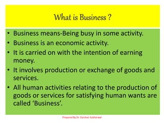 What is Business ?
• Business means-Being busy in some activity.
• Business is an economic activity.
• It is carried on with the intention of earning
money.
• It involves production or exchange of goods and
services.
• All human activities relating to the production of
goods or services for satisfying human wants are
called ‘Business’.
Prepared By Dr. Darshan Subherwal
 