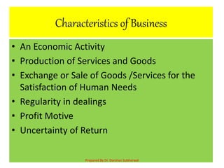 Characteristics of Business
• An Economic Activity
• Production of Services and Goods
• Exchange or Sale of Goods /Services for the
Satisfaction of Human Needs
• Regularity in dealings
• Profit Motive
• Uncertainty of Return
Prepared By Dr. Darshan Subherwal
 