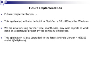 Future Implementation

   Future Implementation :-

   This application will also be build in BlackBerry OS , iOS and for Windows.


   We are also focusing on year-wise, month wise, day-wise reports of work
    done on a particular project by the company employees.


   This application is also upgraded to the latest Android Version 4.0(ICS)
    and 4.1(JellyBean).
 