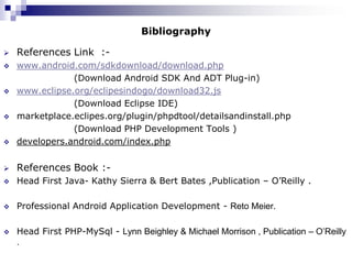 Bibliography

   References Link :-
   www.android.com/sdkdownload/download.php
                (Download Android SDK And ADT Plug-in)
   www.eclipse.org/eclipesindogo/download32.js
                (Download Eclipse IDE)
   marketplace.eclipes.org/plugin/phpdtool/detailsandinstall.php
                (Download PHP Development Tools )
   developers.android.com/index.php


   References Book :-
   Head First Java- Kathy Sierra & Bert Bates ,Publication – O’Reilly .

   Professional Android Application Development - Reto Meier.

   Head First PHP-MySql - Lynn Beighley & Michael Morrison , Publication – O’Reilly
    .
 