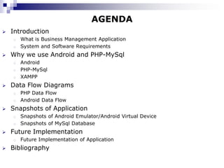 AGENDA
   Introduction
    o What is Business Management Application
    o System and Software Requirements

   Why we use Android and PHP-MySql
    o Android
    o PHP-MySql
    o XAMPP

   Data Flow Diagrams
    o PHP Data Flow
    o Android Data Flow

   Snapshots of Application
    o Snapshots of Android Emulator/Android Virtual Device
    o Snapshots of MySql Database

   Future Implementation
    o   Future Implementation of Application
   Bibliography
 