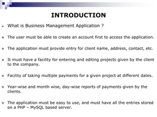 INTRODUCTION
   What is Business Management Application ?

   The user must be able to create an account first to access the application.

   The application must provide entry for client name, address, contact, etc.

   It must have a facility for entering and editing projects given by the client
    to the company.

   Facility of taking multiple payments for a given project at different dates.

   Year-wise and month wise, day-wise reports of payments given by the
    clients.

   The application must be easy to use, and must have all the entries stored
    on a PHP – MySQL based server.
 