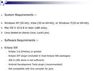    System Requirements :-


   Windows XP (32-bit), Vista (32-or-64-bit), or Windows 7(32-or-64-bit).

   Mac OS X 10.5.8 or later (x86 only).

   Linux (tested on Ubuntu Linux, Lucid Lynx).


   Software Requirements :-

   Eclipse IDE
     o   Eclipse 3.6.2(Helios) or greater

     o   Eclipse JDT plugin (included in most Eclipse IDE packages)

     o   JDK 6 (JRE alone is not sufficient)

     o   Android Development Tools plugin (recommended)

     o   Not compatible with Gnu compiler for java
 