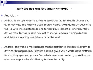Why we use Android and PHP-MySql ?

   Android :-
o   Android is an open-source software stack created for mobile phones and
    other devices. The Android Open Source Project (AOSP), led by Google, is
    tasked with the maintenance and further development of Android. Many
    device manufacturers have brought to market devices running Android,
    and they are readibly available around the world.



o   Android, the world’s most popular mobile platform is the best platform to
    develop this application. Because android gives you a world class platform
    for creating apps and games for android users everywhere, as well as an
    open marketplace for distributing to them instantly.
 