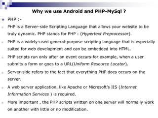 Why we use Android and PHP-MySql ?
   PHP :-
o   PHP is a Server-side Scripting Language that allows your website to be
    truly dynamic. PHP stands for PHP : (Hypertext Preprocessor).

o   PHP is a widely-used general-purpose scripting language that is especially
    suited for web development and can be embedded into HTML.

o   PHP scripts run only after an event occurs-for example, when a user
    submits a form or goes to a URL(Uniform Resource Locator).

o   Server-side refers to the fact that everything PHP does occurs on the
    server.

o   A web server application, like Apache or Microsoft’s IIS (Internet
    Information Services ) is required.

o   More important , the PHP scripts written on one server will normally work
    on another with little or no modification.
 