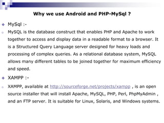 Why we use Android and PHP-MySql ?

   MySql :-
o   MySQL is the database construct that enables PHP and Apache to work
    together to access and display data in a readable format to a browser. It
    is a Structured Query Language server designed for heavy loads and
    processing of complex queries. As a relational database system, MySQL
    allows many different tables to be joined together for maximum efficiency
    and speed.

   XAMPP :-
o   XAMPP, available at http://sourceforge.net/projects/xampp , is an open
    source installer that will install Apache, MySQL, PHP, Perl, PhpMyAdmin ,
    and an FTP server. It is suitable for Linux, Solaris, and Windows systems.
 