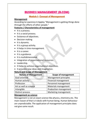 BUSINESS MANAGEMENT (B.COM)
Module I- Concept of Management
Management
According to Lawrence A Appley "Management is getting things done
through the efforts of other people."
Features / Characteristics of management
 It is a process.
 It is a social process.
 Existence of objectives.
 Decision making
 It is dynamic.
 It is a group activity.
 It helps in time management.
 It is a career.
 It is a guidance.
 It is multidimensional.
 Integration of organisational resources.
 Leadership.
 It helps to achieve organisational objectives.
 It provides new ideas and imagination.
Nature and Scope of Management
Nature of Management Scope of management
Goal oriented Management principles
Human activity Financial management
Profession Personnel management
Art as well as science Materials management
Intangible Production management
Distinct process Marketing management
Management as science
Management is not an exact science like physics, chemistry etc. The
main reason of that is it deals with human being. Human behaviour
are unpredictable. The application of management principles does
not give same result.
 