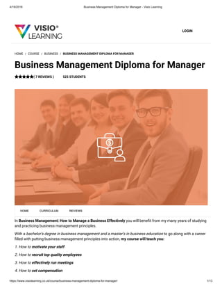 4/19/2018 Business Management Diploma for Manager - Visio Learning
https://www.visiolearning.co.uk/course/business-management-diploma-for-manager/ 1/13
LOGIN
In Business Management: How to Manage a Business Effectively you will bene t from my many years of studying
and practicing business management principles.
With a bachelor’s degree in business management and a master’s in business education to go along with a career
lled with putting business management principles into action, my course will teach you:
1. How to motivate your staff
2. How to recruit top quality employees
3. How to effectively run meetings
4. How to set compensation 
HOME / COURSE / BUSINESS / BUSINESS MANAGEMENT DIPLOMA FOR MANAGER
Business Management Diploma for Manager
( 7 REVIEWS ) 525 STUDENTS
HOME CURRICULUM REVIEWS
 