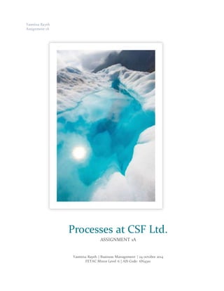 Yasmina Rayeh
Assignment 1A
Yasmina Rayeh | Business Management | 24 octobre 2014
FETAC Minor Level 6 | AIS Code: 6N4310
Processes at CSF Ltd.
ASSIGNMENT 1A
 