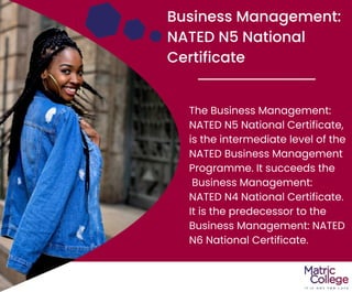 Business Management:
NATED N5 National
Certificate
The Business Management:
NATED N5 National Certificate,
is the intermediate level of the
NATED Business Management
Programme. It succeeds the
Business Management:
NATED N4 National Certificate.
It is the predecessor to the
Business Management: NATED
N6 National Certificate.
 