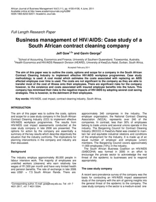 African Journal of Business Management Vol.5 (11), pp. 4100-4106, 4 June, 2011
Available online at http://www.academicjournals.org/AJBM
ISSN 1993-8233 ©2011 Academic Journals




Full Length Research Paper

       Business management of HIV/AIDS: Case study of a
            South African contract cleaning company
                                          Jeff Gow1,2* and Gavin George2
         1
     School of Accounting, Economics and Finance, University of Southern Queensland, Toowoomba, Australia.
   2
   Health Economics and HIV/AIDS Research Division (HEARD), University of KwaZulu-Natal, Durban, South Africa.
                                                     Accepted February 2011

       The aim of this paper was to outline the costs, options and scope for a company in the South African
       Contract Cleaning Industry to implement effective HIV/AIDS workplace programmes. Case study
       methodology is used. A cost model which estimates the costs associated with replacing an AIDS
       affected employee over time is used. The costs are not significant to the company as they are able to
       transfer most of the cost of illness onto their employees. There are significant risks for the company
       however, to the existence and costs associated with insured employee benefits into the future. This
       company has minimised their risks to the negative impacts of HIV/AIDS by adopting several cost saving
       strategies. This is however, to the detriment of their employees.

       Key words: HIV/AIDS, cost impact, contract cleaning industry, South Africa.


INTRODUCTION

The aim of this paper was to outline the costs, options           approximately 340 companies in the industry. The
and scope for a case study company in the South African           employer organisation, the National Contract Cleaning
Contract Cleaning Industry (CCI) to implement effective           Association (NCCA), represents over 240 of the
HIV/AIDS workplace programmes. The results from                   companies. In contrast, less than 30% of employees
HIV/AIDS cost impact assessments conducted at the                 belong to trade unions and several unions operate in this
case study company in late 2006 are presented. The                industry. The Bargaining Council for Contract Cleaning
options for action by the company are essentially a               Industry (BCCCI) in KwaZulu-Natal was created to main-
summary of the key results which describe objectively the         tain fair and equitable industrial relations and conditions
situation that the industry confronts. The implications for       of the employment for the Industry. It is made up of an
planning interventions in the company and industry are            equal number of employer and employee (union)
then discussed.                                                   members. The Bargaining Council covers approximately
                                                                  11,000 employees (15%) in the industry.
                                                                    The South African Business Coalition on HIV/AIDS
Background                                                        (SABCOHA) was formed in 2000 in an effort to
                                                                  encourage the private sector to acknowledge the real
The industry employs approximately 80,000 people in               threat of the epidemic to businesses and to respond
labour intensive work. The majority of employees are              appropriately.
unskilled workers (cleaners) who earn relatively low
wages of R1,500 per month and have very limited health
and pension benefits. The rate of exchange in late 2006           The case study company
was US$1 = 7.5 South African Rands. There are
                                                                  A recent sero-prevalence survey of the company was the
                                                                  basis for conducting an HIV/AIDS impact assessment
                                                                  study of the company with the aim of gaining insights into
*Corresponding author. E-mail: gowj@usq.edu.au. Tel: +61 7        the general threat of the epidemic to the company. The
4631 2617, +61 7 4631 5594.                                       case study company in the sector is a medium-sized one
 