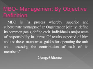 MBO is "a process whereby superior and
subordinate managersof an Organization jointly define
its common goals, define each individual's major areas
of responsibility in terms Of results expected of him
and use these measures as guides for operating the unit
and assessing the contribution of each of its
members."
GeorgeOdiorne
 