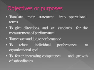 • Translate main statement into operational
terms.
• To give directions and set standards for the
measurement of performance.
• Tomeasureand judgeperformance
• To relate individual performance to
organizational goal
• To foster increasing competence and growth
of subordinates
 