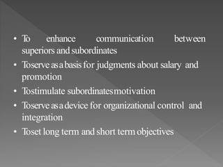 • To enhance communication between
superiors andsubordinates
• Toserveasabasisfor judgments about salary and
promotion
• Tostimulate subordinatesmotivation
• Toserveasadevice for organizational control and
integration
• Toset long term and short termobjectives
 