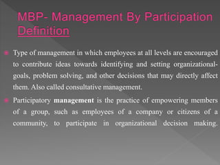  Type of management in which employees at all levels are encouraged
to contribute ideas towards identifying and setting organizational-
goals, problem solving, and other decisions that may directly affect
them. Also called consultative management.
 Participatory management is the practice of empowering members
of a group, such as employees of a company or citizens of a
community, to participate in organizational decision making.
 