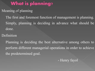 Meaning of planning
The first and foremost function of management is planning.
Simply, planning is deciding in advance what should be
done.
Definition
Planning is deciding the best alternative among others to
perform different managerial operations in order to achieve
the predetermined goal.
- Henry fayol
 