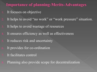 1. It focuses on objective
2. It helps to avoid “no work” or “work pressure” situation.
3. It helps to avoid wastage of resources
4. It ensures efficiency as well as effectiveness
5. It reduces risk and uncertainty
6. It provides for co-ordination
7. It facilitates control
8. Planning also provide scope for decentralization
 