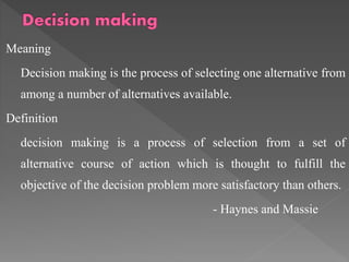 Meaning
Decision making is the process of selecting one alternative from
among a number of alternatives available.
Definition
decision making is a process of selection from a set of
alternative course of action which is thought to fulfill the
objective of the decision problem more satisfactory than others.
- Haynes and Massie
 