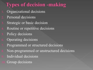 1. Organizational decisions
2. Personal decisions
3. Strategic or basic decision
4. Routine or repetitive decisions
5. Policy decisions
6. Operating decisions
7. Programmed or structured decisions
8. Non-programmed or unstructured decisions
9. Individual decisions
10. Group decisions
 