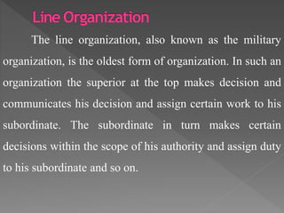 The line organization, also known as the military
organization, is the oldest form of organization. In such an
organization the superior at the top makes decision and
communicates his decision and assign certain work to his
subordinate. The subordinate in turn makes certain
decisions within the scope of his authority and assign duty
to his subordinate and so on.
 