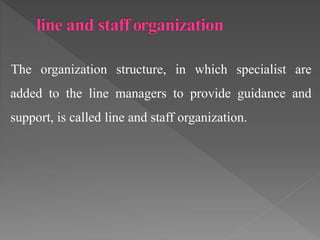 The organization structure, in which specialist are
added to the line managers to provide guidance and
support, is called line and staff organization.
 