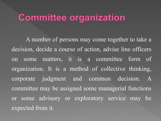 A number of persons may come together to take a
decision, decide a course of action, advise line officers
on some matters, it is a committee form of
organization. It is a method of collective thinking,
corporate judgment and common decision. A
committee may be assigned some managerial functions
or some advisory or exploratory service may be
expected from it.
 