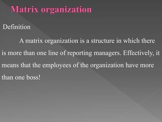 Definition
A matrix organization is a structure in which there
is more than one line of reporting managers. Effectively, it
means that the employees of the organization have more
than one boss!
 