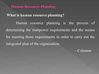 What is human resource planning?
Human resource planning is the process of
determining the manpower requirements and the means
for meeting those requirements in order to carry out the
integrated plan of the organization.
- Coleman
 