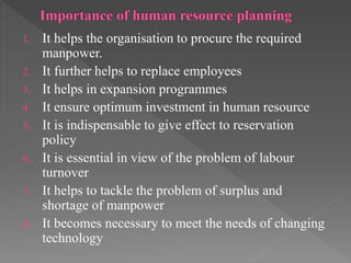 1. It helps the organisation to procure the required
manpower.
2. It further helps to replace employees
3. It helps in expansion programmes
4. It ensure optimum investment in human resource
5. It is indispensable to give effect to reservation
policy
6. It is essential in view of the problem of labour
turnover
7. It helps to tackle the problem of surplus and
shortage of manpower
8. It becomes necessary to meet the needs of changing
technology
 