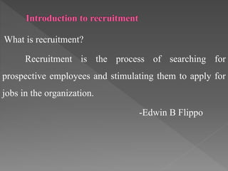 What is recruitment?
Recruitment is the process of searching for
prospective employees and stimulating them to apply for
jobs in the organization.
-Edwin B Flippo
 