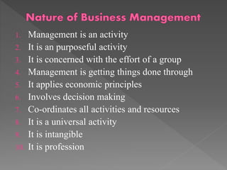 1. Management is an activity
2. It is an purposeful activity
3. It is concerned with the effort of a group
4. Management is getting things done through
5. It applies economic principles
6. Involves decision making
7. Co-ordinates all activities and resources
8. It is a universal activity
9. It is intangible
10. It is profession
 