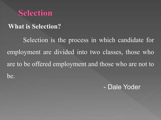 What is Selection?
Selection is the process in which candidate for
employment are divided into two classes, those who
are to be offered employment and those who are not to
be.
- Dale Yoder
 