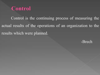 Control is the continuing process of measuring the
actual results of the operations of an organization to the
results which were planned.
-Brech
 