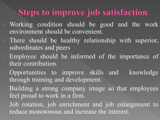  Working condition should be good and the work
environment should be convenient.
 There should be healthy relationship with superior,
subordinates and peers
 Employee should be informed of the importance of
their contribution.
 Opportunities to improve skills and knowledge
through training and development.
 Building a strong company image so that employees
feel proud to work in a firm.
 Job rotation, job enrichment and job enlargement to
reduce monotonous and increase the interest.
 