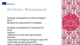 Strategic management is what managers
do to
develop the organization’s strategies.
Strategic management is important for
three
reasons:
-difference in how well organizations
perform;
-important for helping managers cope with
continually changing situations;
Strategic Management
 